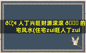🦢 人丁兴旺财源滚滚 🐈 的住宅风水(住宅zui
旺人丁zui
旺财什么图形)
